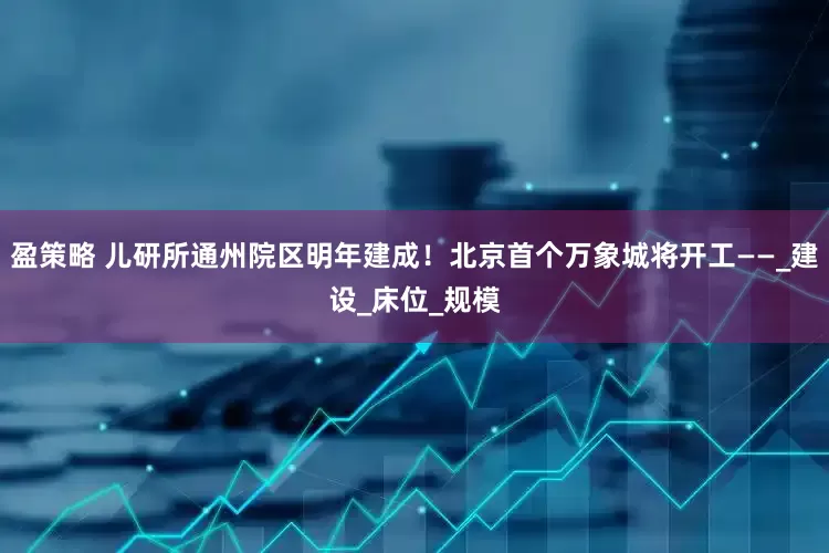 盈策略 儿研所通州院区明年建成！北京首个万象城将开工——_建设_床位_规模