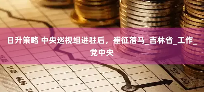 日升策略 中央巡视组进驻后，崔征落马_吉林省_工作_党中央
