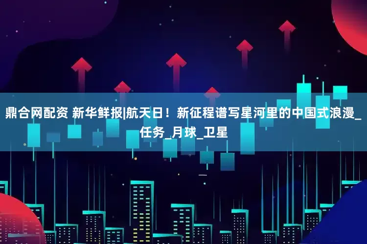 鼎合网配资 新华鲜报|航天日！新征程谱写星河里的中国式浪漫_任务_月球_卫星