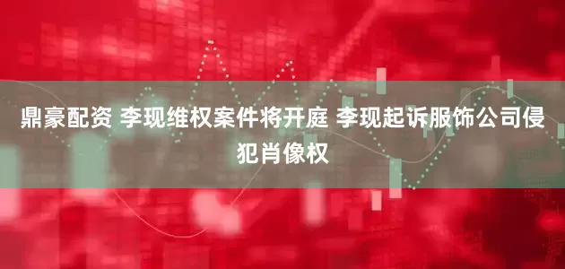 鼎豪配资 李现维权案件将开庭 李现起诉服饰公司侵犯肖像权