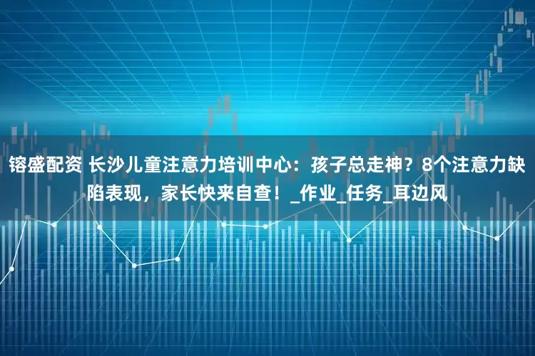 镕盛配资 长沙儿童注意力培训中心：孩子总走神？8个注意力缺陷表现，家长快来自查！_作业_任务_耳边风