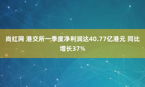 尚红网 港交所一季度净利润达40.77亿港元 同比增长37%