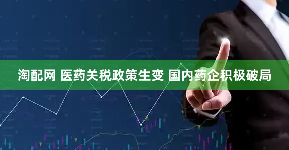 淘配网 医药关税政策生变 国内药企积极破局