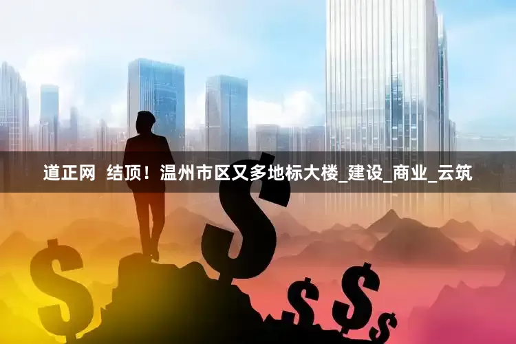 道正网  结顶！温州市区又多地标大楼_建设_商业_云筑