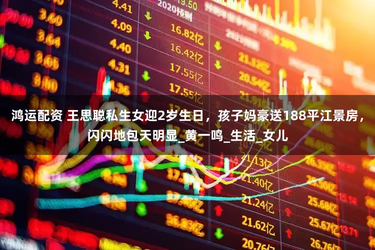 鸿运配资 王思聪私生女迎2岁生日，孩子妈豪送188平江景房，闪闪地包天明显_黄一鸣_生活_女儿