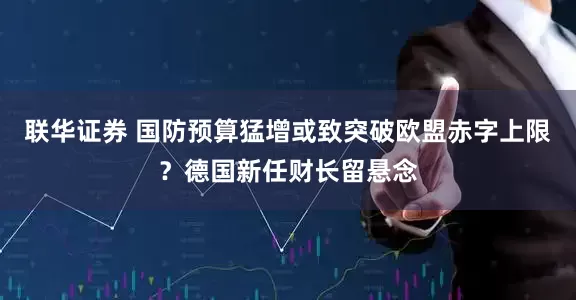 联华证券 国防预算猛增或致突破欧盟赤字上限？德国新任财长留悬念