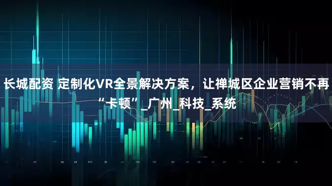 长城配资 定制化VR全景解决方案，让禅城区企业营销不再“卡顿”_广州_科技_系统