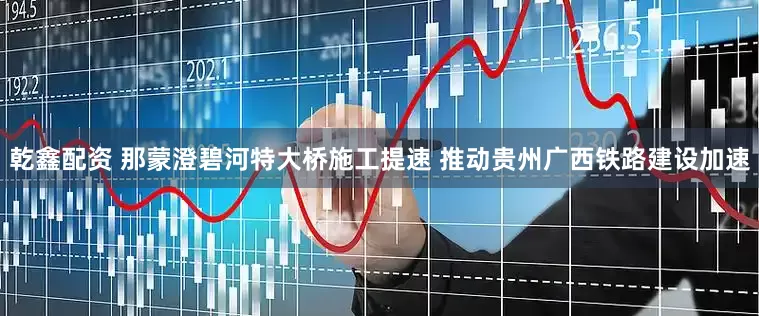 乾鑫配资 那蒙澄碧河特大桥施工提速 推动贵州广西铁路建设加速
