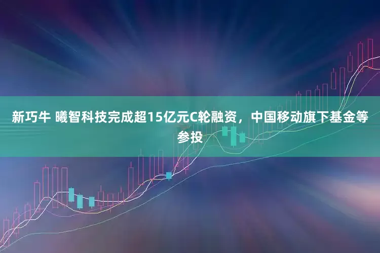 新巧牛 曦智科技完成超15亿元C轮融资，中国移动旗下基金等参投