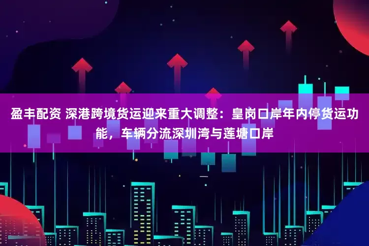 盈丰配资 深港跨境货运迎来重大调整：皇岗口岸年内停货运功能，车辆分流深圳湾与莲塘口岸