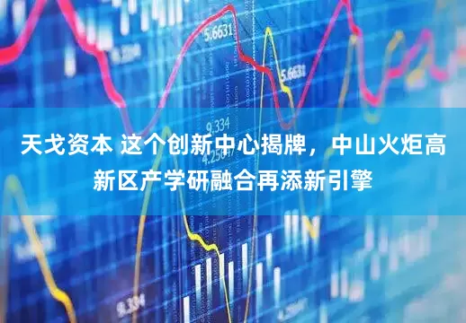 天戈资本 这个创新中心揭牌，中山火炬高新区产学研融合再添新引擎