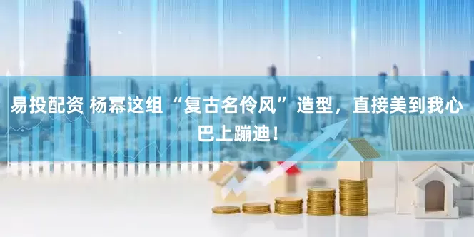 易投配资 杨幂这组 “复古名伶风” 造型，直接美到我心巴上蹦迪！