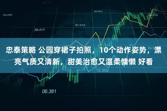 忠泰策略 公园穿裙子拍照，10个动作姿势，漂亮气质又清新，甜美治愈又温柔慵懒 好看