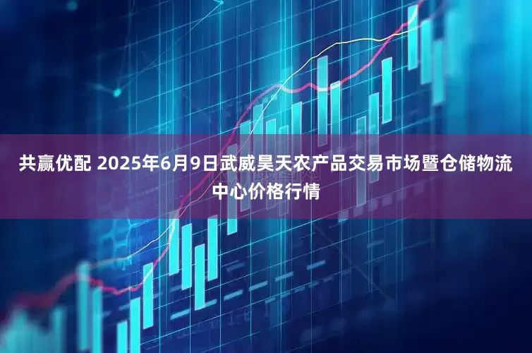 共赢优配 2025年6月9日武威昊天农产品交易市场暨仓储物流中心价格行情