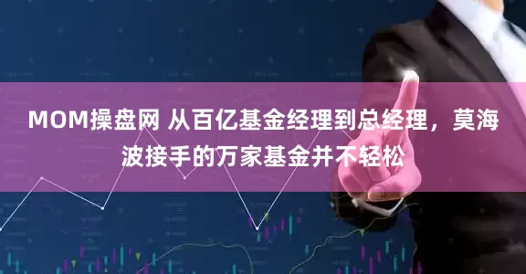MOM操盘网 从百亿基金经理到总经理,莫海波接手的万家基金并不轻松