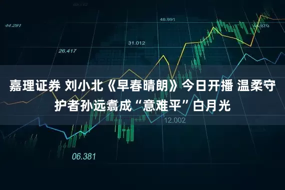 嘉理证券 刘小北《早春晴朗》今日开播 温柔守护者孙远翥成“意难平”白月光