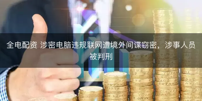全电配资 涉密电脑违规联网遭境外间谍窃密，涉事人员被判刑