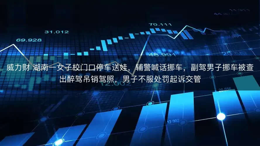 威力财 湖南一女子校门口停车送娃，辅警喊话挪车，副驾男子挪车被查出醉驾吊销驾照，男子不服处罚起诉交管
